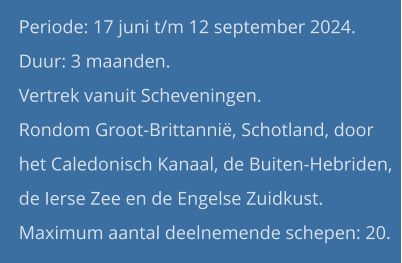 Periode: 17 juni t/m 12 september 2024. Duur: 3 maanden.  Vertrek vanuit Scheveningen.Rondom Groot-Brittannië, Schotland, door het Caledonisch Kanaal, de Buiten-Hebriden, de Ierse Zee en de Engelse Zuidkust.Maximum aantal deelnemende schepen: 20.