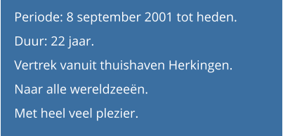 Periode: 8 september 2001 tot heden. Duur: 22 jaar.  Vertrek vanuit thuishaven Herkingen.Naar alle wereldzeeën. Met heel veel plezier.