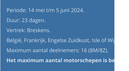 Periode: 14 mei t/m 5 juni 2024. Duur: 23 dagen. Vertrek: Breskens. België, Frankrijk, Engelse Zuidkust, Isle of Wight. Maximum aantal deelnemers: 16 (8M/8Z).Het maximum aantal motorschepen is bereikt.